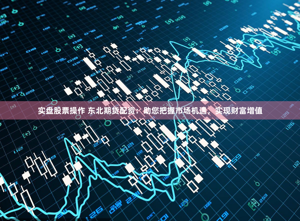 实盘股票操作 东北期货配资：助您把握市场机遇，实现财富增值