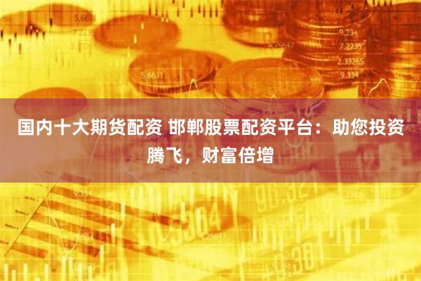国内十大期货配资 邯郸股票配资平台：助您投资腾飞，财富倍增