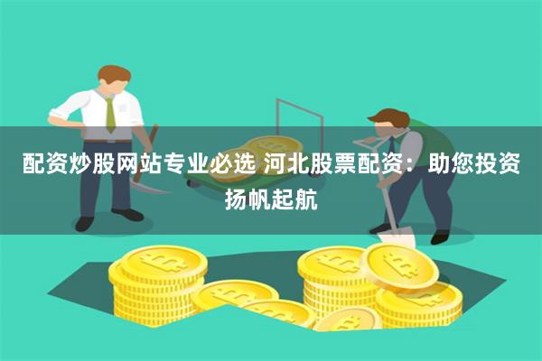配资炒股网站专业必选 河北股票配资：助您投资扬帆起航