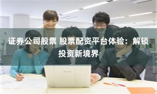 证券公司股票 股票配资平台体验：解锁投资新境界