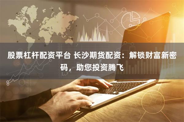 股票杠杆配资平台 长沙期货配资：解锁财富新密码，助您投资腾飞