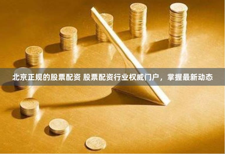 北京正规的股票配资 股票配资行业权威门户，掌握最新动态