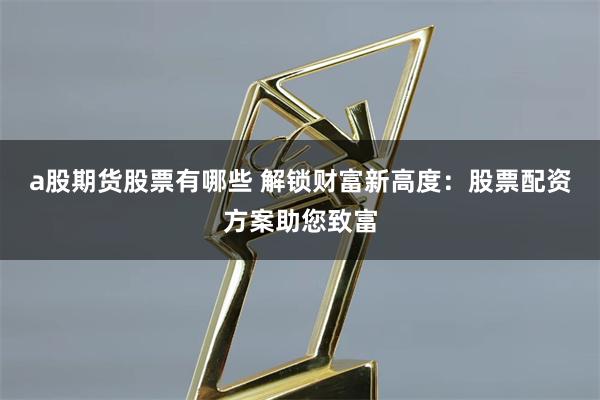 a股期货股票有哪些 解锁财富新高度：股票配资方案助您致富