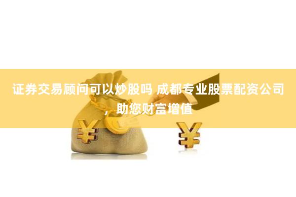 证券交易顾问可以炒股吗 成都专业股票配资公司，助您财富增值