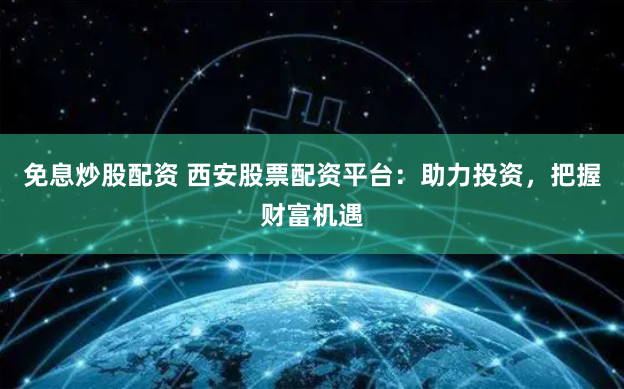 免息炒股配资 西安股票配资平台：助力投资，把握财富机遇