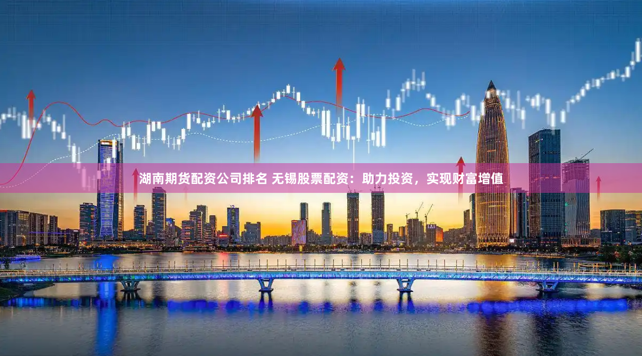 湖南期货配资公司排名 无锡股票配资：助力投资，实现财富增值