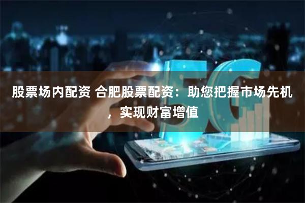 股票场内配资 合肥股票配资：助您把握市场先机，实现财富增值
