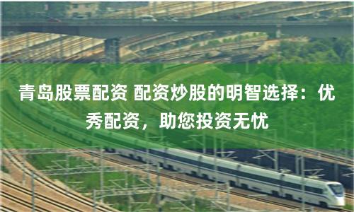 青岛股票配资 配资炒股的明智选择：优秀配资，助您投资无忧