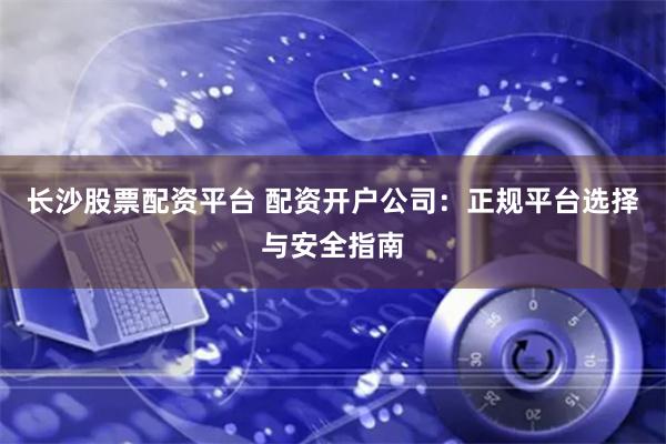 长沙股票配资平台 配资开户公司：正规平台选择与安全指南